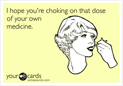 I hope you're choking on that dose of your own
medicine.