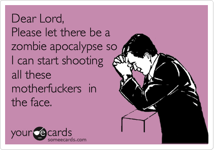 Dear Lord,  
Please let there be a 
zombie apocalypse so 
I can start shooting
all these
motherfuckers  in
the face.