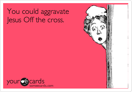 You could aggravate
Jesus Off the cross.