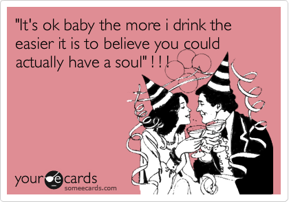 "It's ok baby the more i drink the easier it is to believe you could actually have a soul" ! ! !