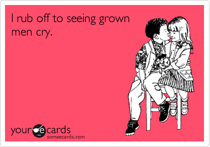 I rub off to seeing grown
men cry.