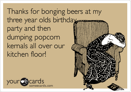 Thanks for bonging beers at my three year olds birthday
party and then
dumping popcorn
kernals all over our
kitchen floor!  