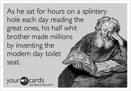 As he sat for hours on a splintery hole each day reading the
great ones, his half whit
brother made millions
by inventing the
modern day toilet
seat.