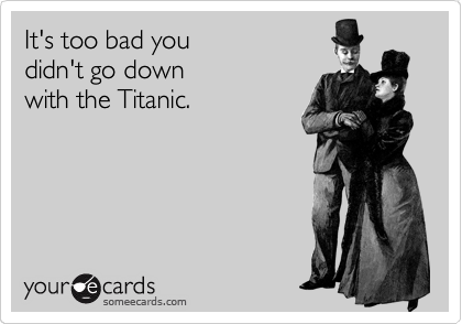 It's too bad you          
didn't go down          
with the Titanic.