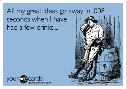 All my great ideas go away in .008
seconds when I have
had a few drinks.... 