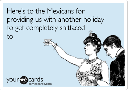 Here's to the Mexicans for providing us with another holiday to get completely shitfaced
to. 