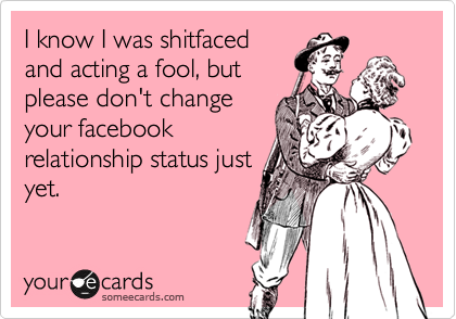 I know I was shitfaced
and acting a fool, but 
please don't change
your facebook
relationship status just
yet.