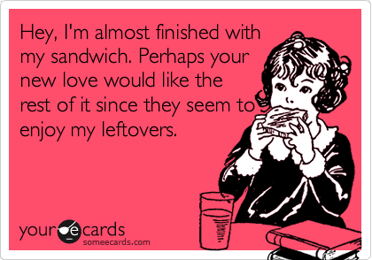 Hey, I'm almost finished with
my sandwich. Perhaps your
new love would like the
rest of it since they seem to
enjoy my leftovers.