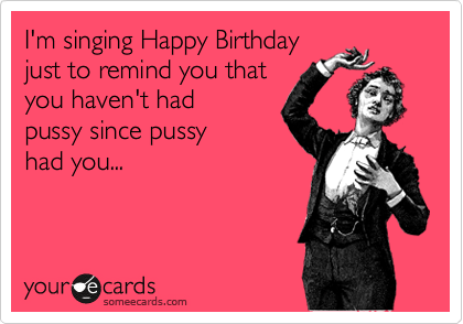 I'm singing Happy Birthday
just to remind you that
you haven't had
pussy since pussy 
had you...