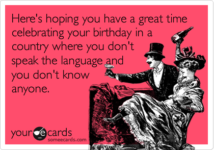 Here's hoping you have a great time celebrating your birthday in a
country where you don't
speak the language and
you don't know
anyone.