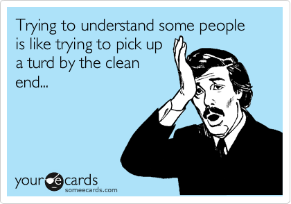 Trying to understand some people is like trying to pick up
a turd by the clean
end...