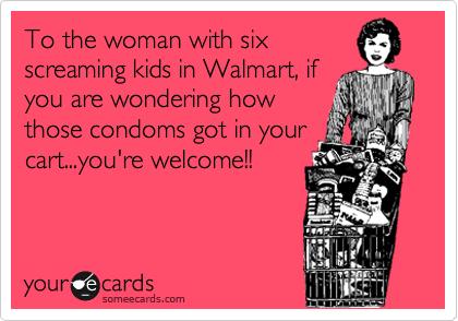 To the woman with six
screaming kids in Walmart, if
you are wondering how
those condoms got in your
cart...you're welcome!!