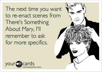 The next time you want
to re-enact scenes from
There's Something
About Mary, I'll
remember to ask
for more specifics.