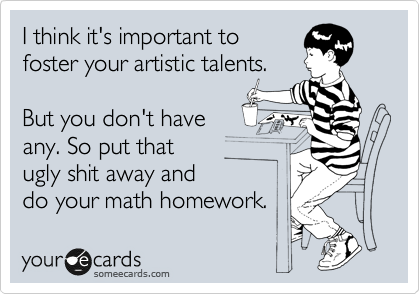 I think it's important to
foster your artistic talents.

But you don't have
any. So put that 
ugly shit away and 
do your math homework.