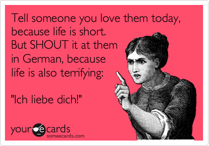 Tell someone you love them today, because life is short. 
But SHOUT it at them 
in German, because 
life is also terrifying:

"Ich liebe dich!"