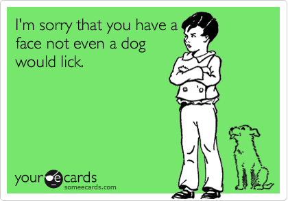 I'm sorry that you have a
face not even a dog
would lick.