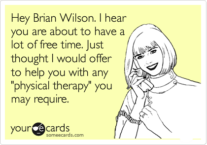 Hey Brian Wilson. I hear
you are about to have a
lot of free time. Just
thought I would offer
to help you with any
"physical therapy" you
may require. 