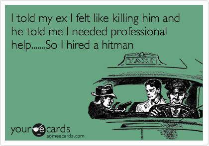 I told my ex I felt like killing him and he told me I needed professional help.......So I hired a hitman
