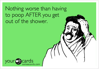 Nothing worse than having
to poop AFTER you get 
out of the shower.