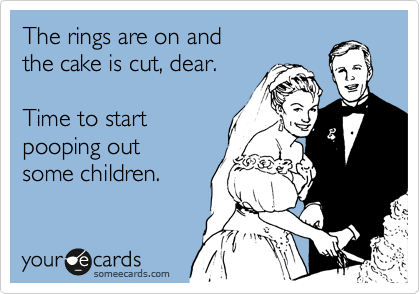 The rings are on and
the cake is cut, dear.

Time to start
pooping out
some children.