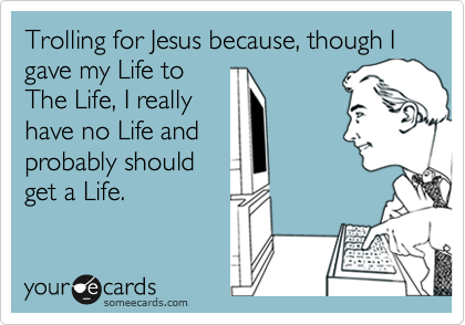Trolling for Jesus because, though I gave my Life to
The Life, I really
have no Life and
probably should
get a Life.