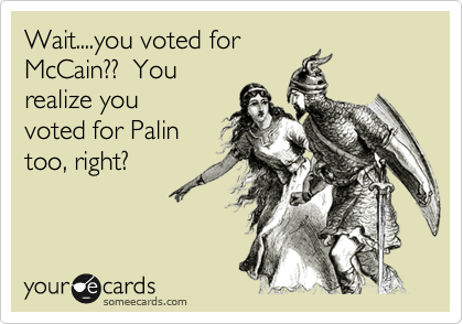 Wait....you voted for
McCain??  You
realize you
voted for Palin
too, right?