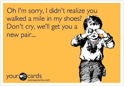 Oh I'm sorry, I didn't realize you walked a mile in my shoes?
Don't cry, we'll get you a
new pair....
