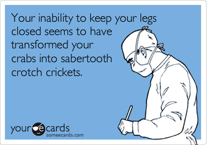 Your inability to keep your legs closed seems to have   
transformed your
crabs into sabertooth
crotch crickets.