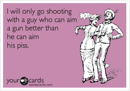 I will only go shooting
with a guy who can aim
a gun better than
he can aim
his piss.