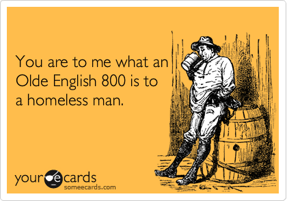 

You are to me what an
Olde English 800 is to
a homeless man.