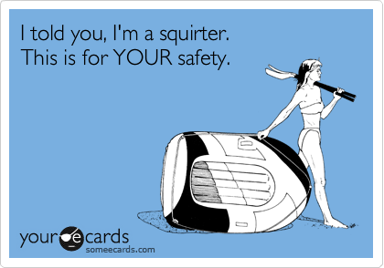 I told you, I'm a squirter.
This is for YOUR safety.