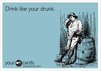 Drink like your drunk. 