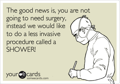 The good news is, you are not going to need surgery,
instead we would like
to do a less invasive
procedure called a
SHOWER!
