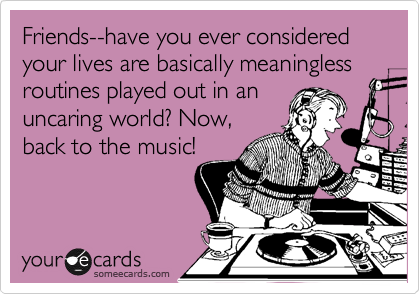 Friends--have you ever considered your lives are basically meaningless routines played out in an
uncaring world? Now,
back to the music!