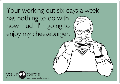 Your working out six days a week has nothing to do with 
how much I'm going to
enjoy my cheeseburger.