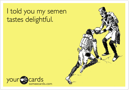 I told you my semen 
tastes delightful.