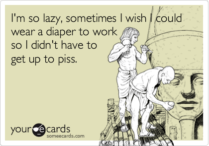 I'm so lazy, sometimes I wish I could wear a diaper to work
so I didn't have to
get up to piss.