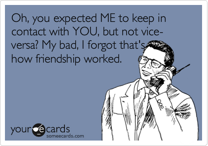 Oh, you expected ME to keep in contact with YOU, but not vice-versa? My bad, I forgot that's
how friendship worked.
