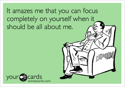 It amazes me that you can focus completely on yourself when it
should be all about me.