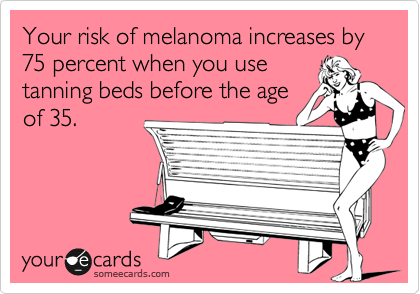 Your risk of melanoma increases by 75 percent when you use 
tanning beds before the age
of 35.