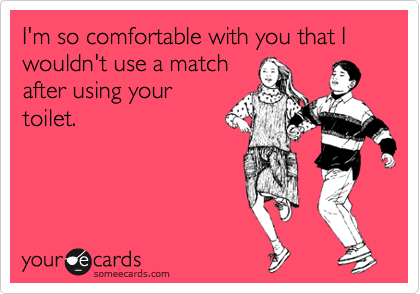 I'm so comfortable with you that I wouldn't use a match
after using your
toilet.