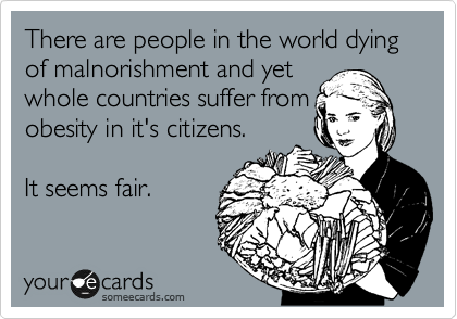 There are people in the world dying of malnorishment and yet
whole countries suffer from
obesity in it's citizens.  

It seems fair.