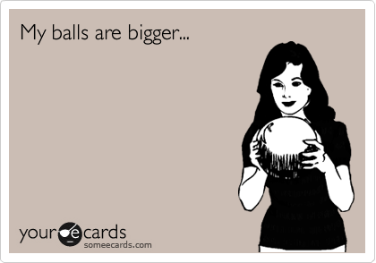 My balls are bigger...