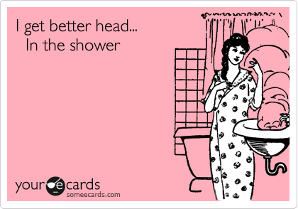 I get better head...
  In the shower