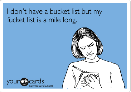 I don't have a bucket list but my fucket list is a mile long.