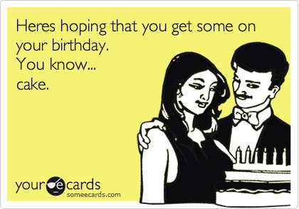 Heres hoping that you get some on your birthday.
You know...
cake. 