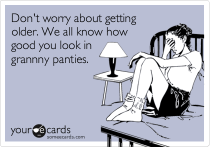 Don't worry about getting 
older. We all know how
good you look in
grannny panties.