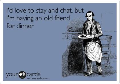 I'd love to stay and chat, but
I'm having an old friend
for dinner
