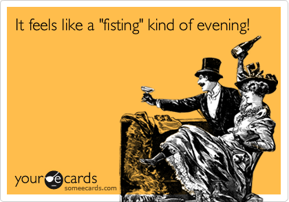 It feels like a "fisting" kind of evening!