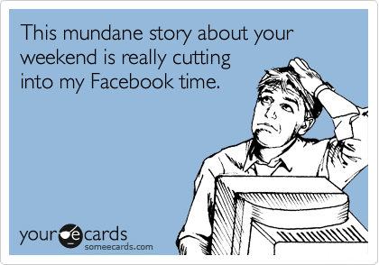 This mundane story about your weekend is really cutting
into my Facebook time.
